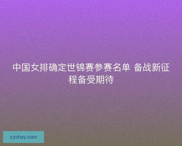 中国女排确定世锦赛参赛名单 备战新征程备受期待