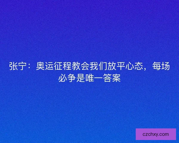张宁：奥运征程教会我们放平心态，每场必争是唯一答案