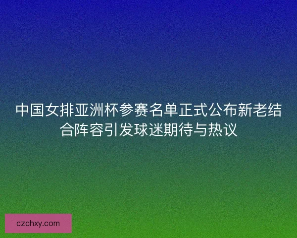 中国女排亚洲杯参赛名单正式公布新老结合阵容引发球迷期待与热议