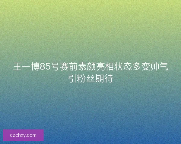 王一博85号赛前素颜亮相状态多变帅气引粉丝期待