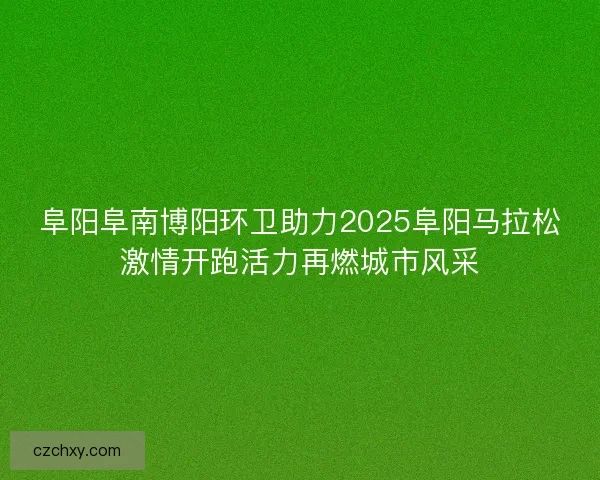 阜阳阜南博阳环卫助力2025阜阳马拉松激情开跑活力再燃城市风采