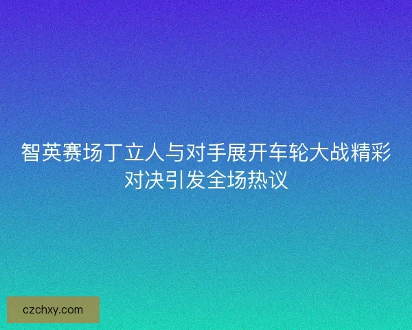 智英赛场丁立人与对手展开车轮大战精彩对决引发全场热议