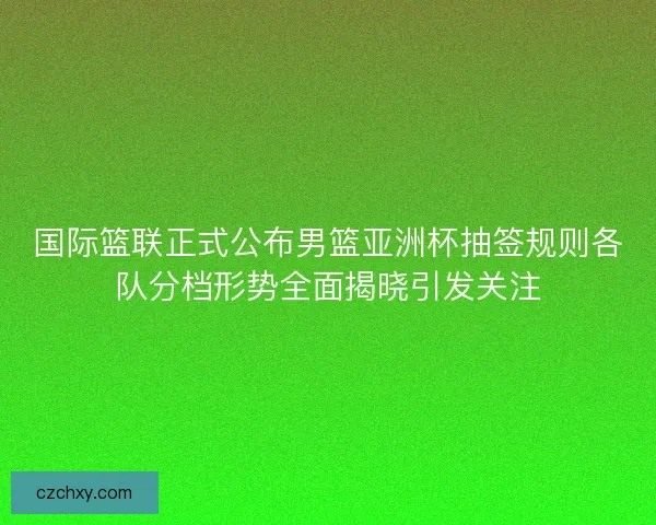 国际篮联正式公布男篮亚洲杯抽签规则各队分档形势全面揭晓引发关注