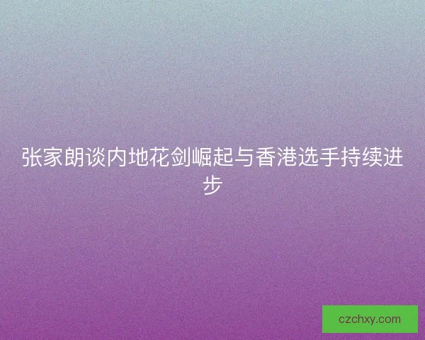 张家朗谈内地花剑崛起与香港选手持续进步