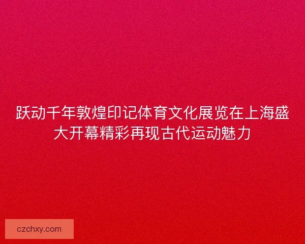 跃动千年敦煌印记体育文化展览在上海盛大开幕精彩再现古代运动魅力